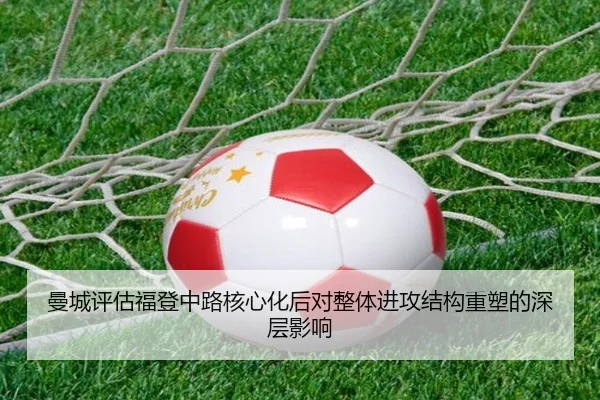 曼城评估福登中路核心化后对整体进攻结构重塑的深层影响